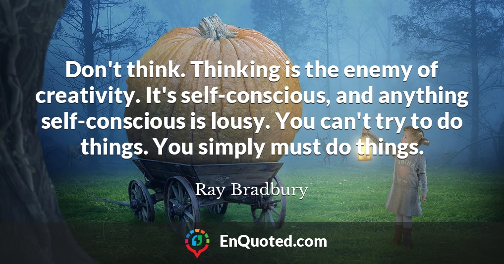Don't think. Thinking is the enemy of creativity. It's self-conscious, and anything self-conscious is lousy. You can't try to do things. You simply must do things.