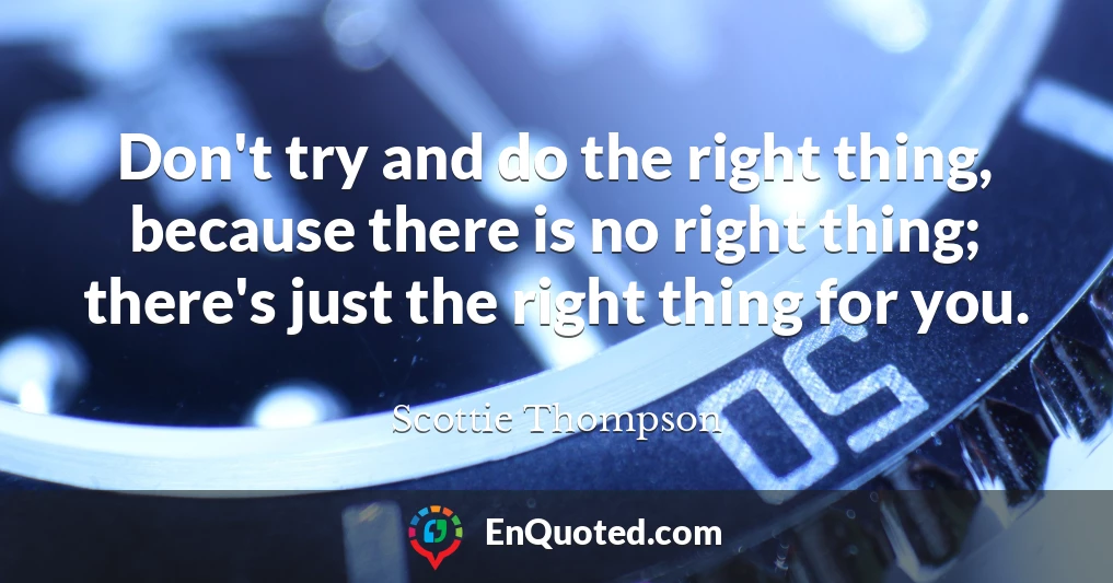 Don't try and do the right thing, because there is no right thing; there's just the right thing for you.