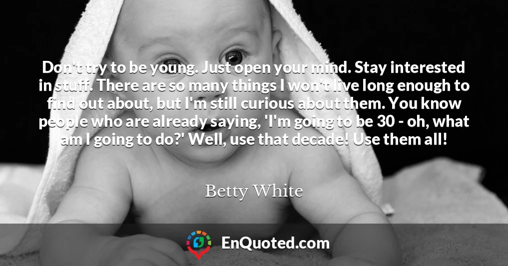 Don't try to be young. Just open your mind. Stay interested in stuff. There are so many things I won't live long enough to find out about, but I'm still curious about them. You know people who are already saying, 'I'm going to be 30 - oh, what am I going to do?' Well, use that decade! Use them all!