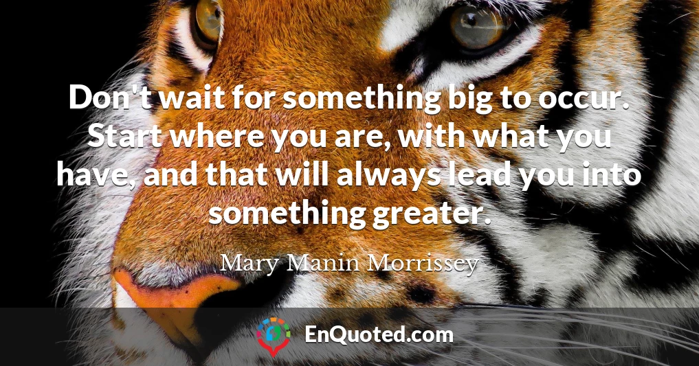 Don't wait for something big to occur. Start where you are, with what you have, and that will always lead you into something greater.
