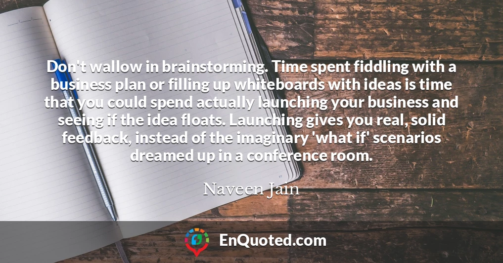 Don't wallow in brainstorming. Time spent fiddling with a business plan or filling up whiteboards with ideas is time that you could spend actually launching your business and seeing if the idea floats. Launching gives you real, solid feedback, instead of the imaginary 'what if' scenarios dreamed up in a conference room.