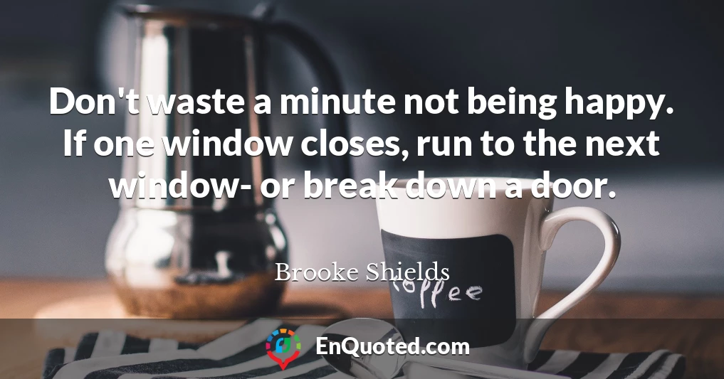 Don't waste a minute not being happy. If one window closes, run to the next window- or break down a door.