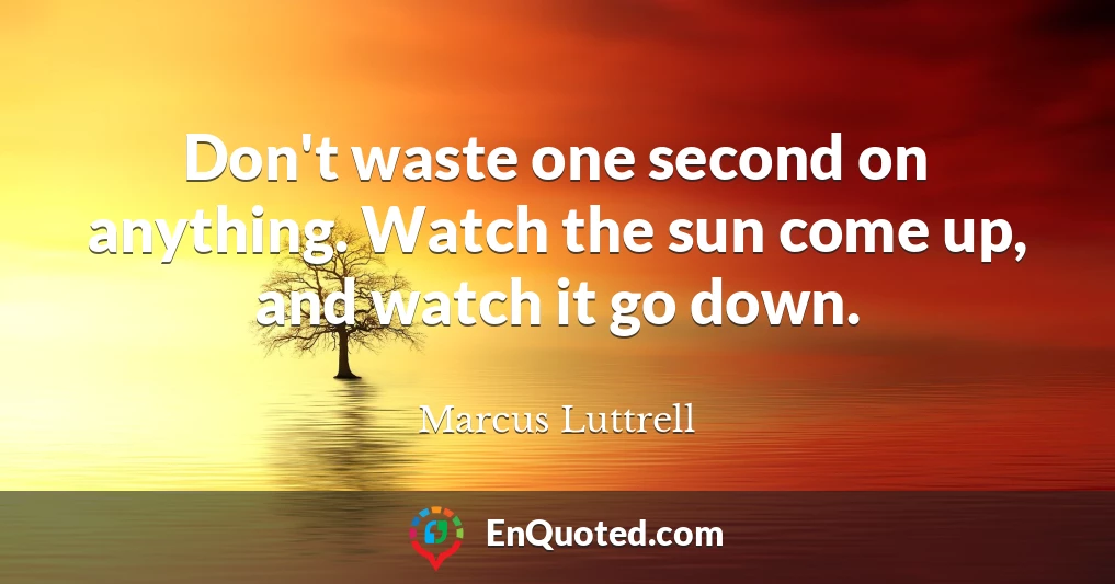 Don't waste one second on anything. Watch the sun come up, and watch it go down.