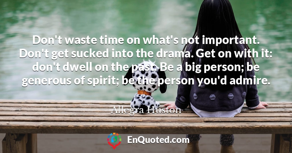 Don't waste time on what's not important. Don't get sucked into the drama. Get on with it: don't dwell on the past. Be a big person; be generous of spirit; be the person you'd admire.