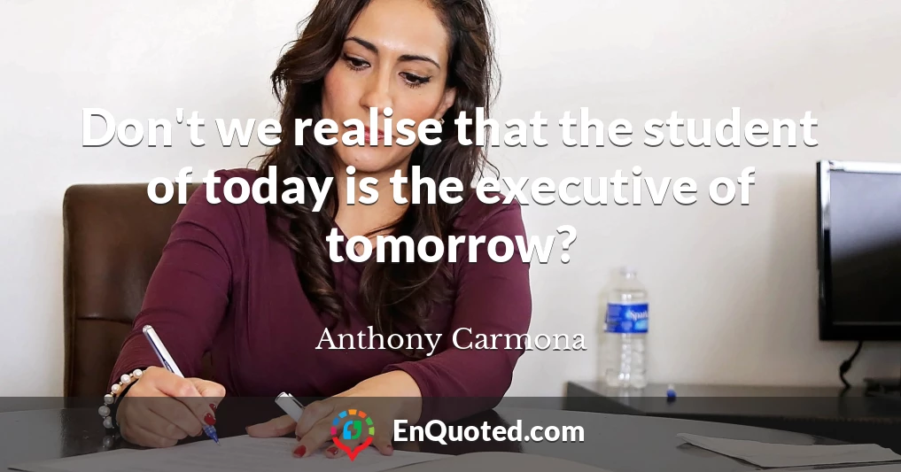 Don't we realise that the student of today is the executive of tomorrow?