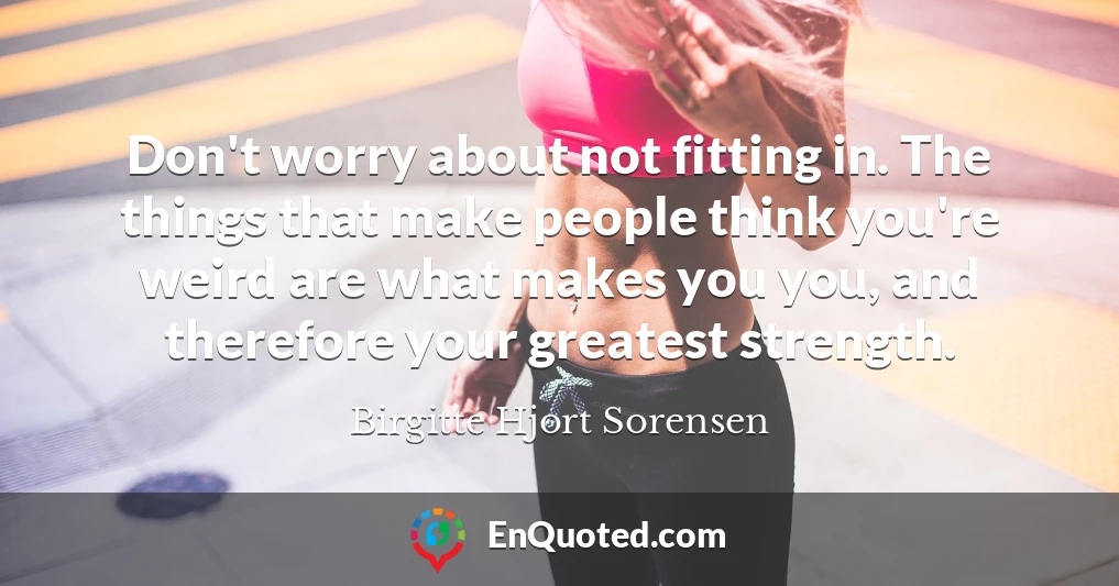 Don't worry about not fitting in. The things that make people think you're weird are what makes you you, and therefore your greatest strength.