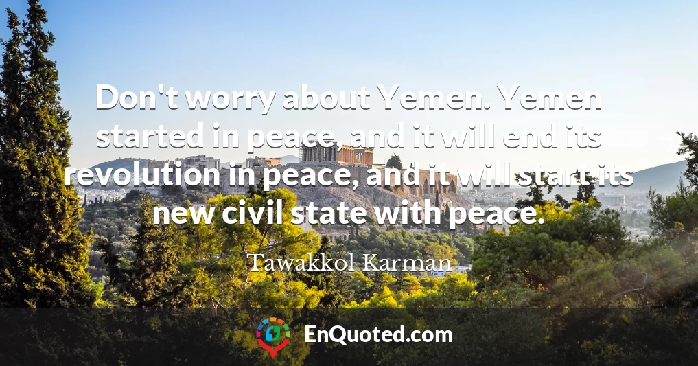 Don't worry about Yemen. Yemen started in peace, and it will end its revolution in peace, and it will start its new civil state with peace.