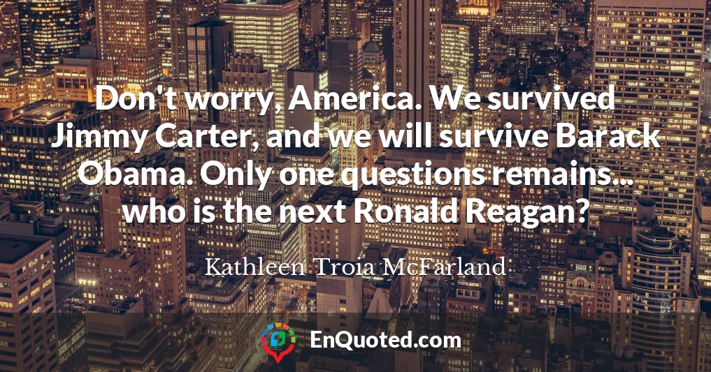 Don't worry, America. We survived Jimmy Carter, and we will survive Barack Obama. Only one questions remains... who is the next Ronald Reagan?