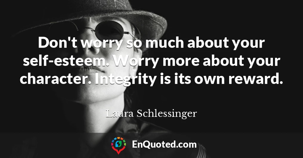 Don't worry so much about your self-esteem. Worry more about your character. Integrity is its own reward.