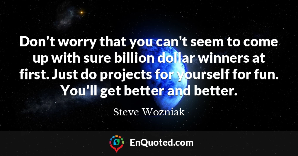 Don't worry that you can't seem to come up with sure billion dollar winners at first. Just do projects for yourself for fun. You'll get better and better.