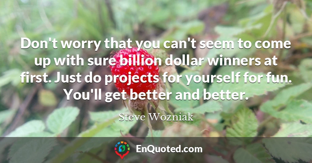 Don't worry that you can't seem to come up with sure billion dollar winners at first. Just do projects for yourself for fun. You'll get better and better.