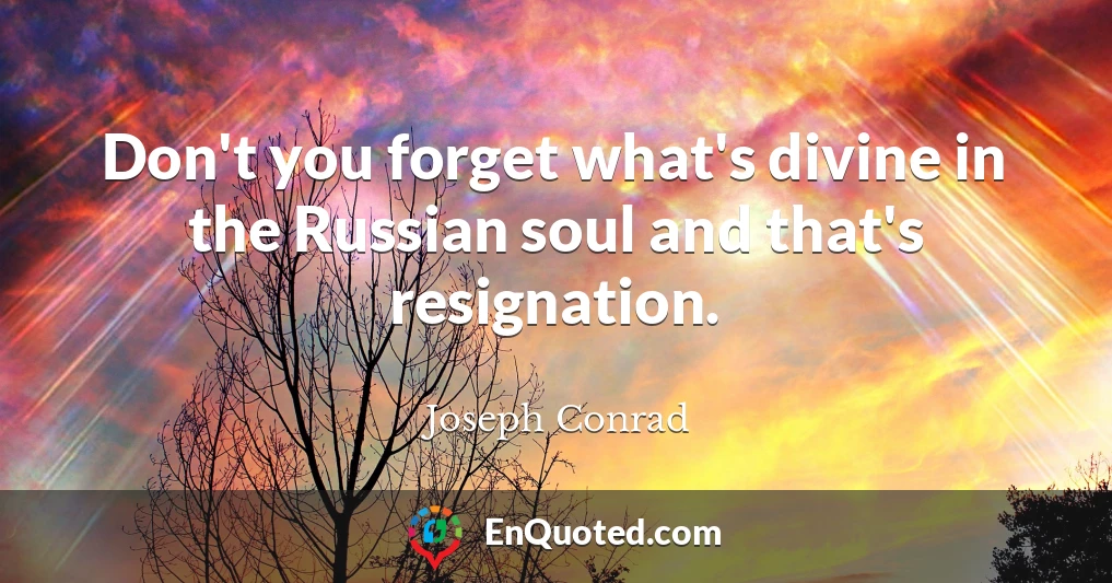 Don't you forget what's divine in the Russian soul and that's resignation.