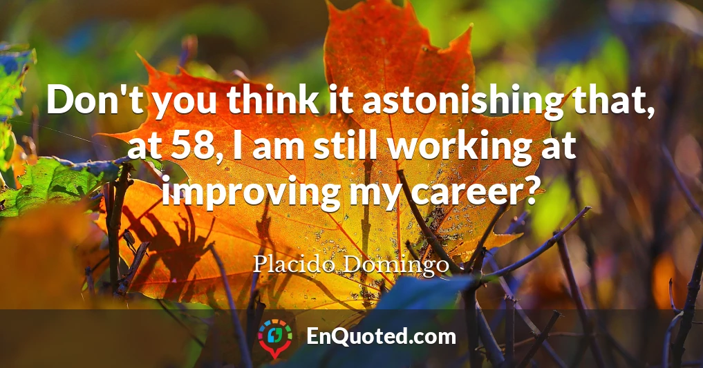 Don't you think it astonishing that, at 58, I am still working at improving my career?