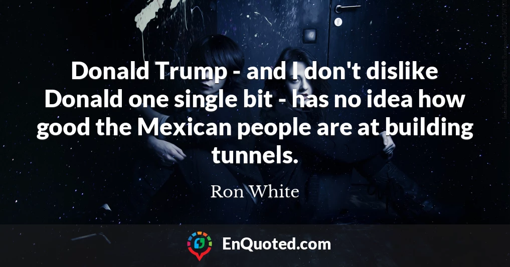 Donald Trump - and I don't dislike Donald one single bit - has no idea how good the Mexican people are at building tunnels.