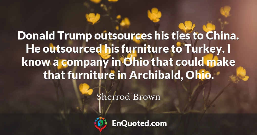 Donald Trump outsources his ties to China. He outsourced his furniture to Turkey. I know a company in Ohio that could make that furniture in Archibald, Ohio.