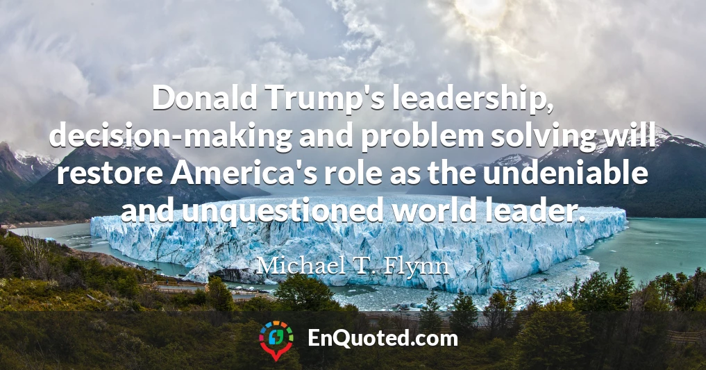 Donald Trump's leadership, decision-making and problem solving will restore America's role as the undeniable and unquestioned world leader.