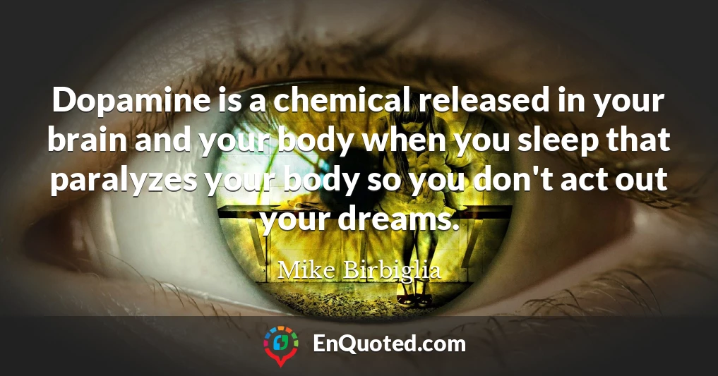 Dopamine is a chemical released in your brain and your body when you sleep that paralyzes your body so you don't act out your dreams.