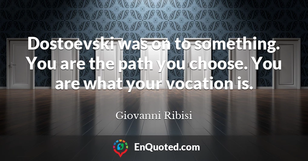 Dostoevski was on to something. You are the path you choose. You are what your vocation is.