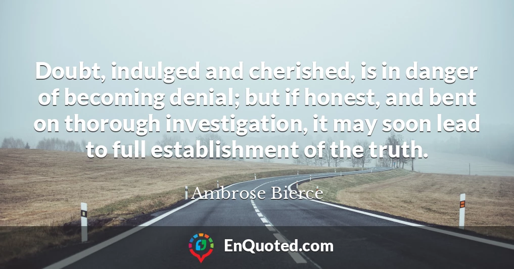 Doubt, indulged and cherished, is in danger of becoming denial; but if honest, and bent on thorough investigation, it may soon lead to full establishment of the truth.