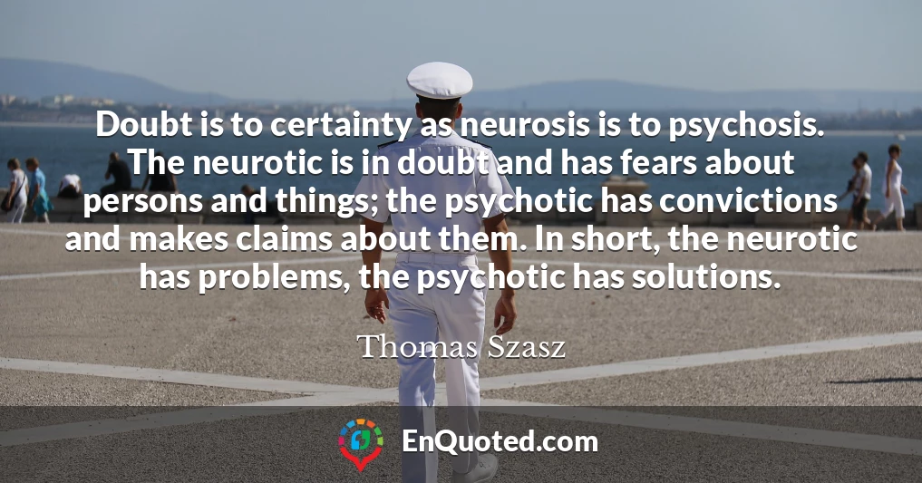 Doubt is to certainty as neurosis is to psychosis. The neurotic is in doubt and has fears about persons and things; the psychotic has convictions and makes claims about them. In short, the neurotic has problems, the psychotic has solutions.
