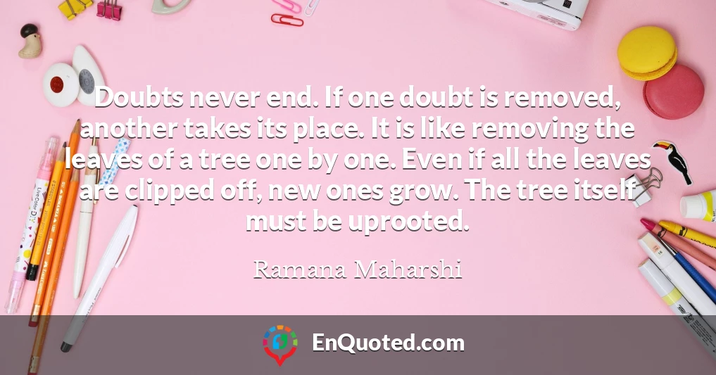 Doubts never end. If one doubt is removed, another takes its place. It is like removing the leaves of a tree one by one. Even if all the leaves are clipped off, new ones grow. The tree itself must be uprooted.