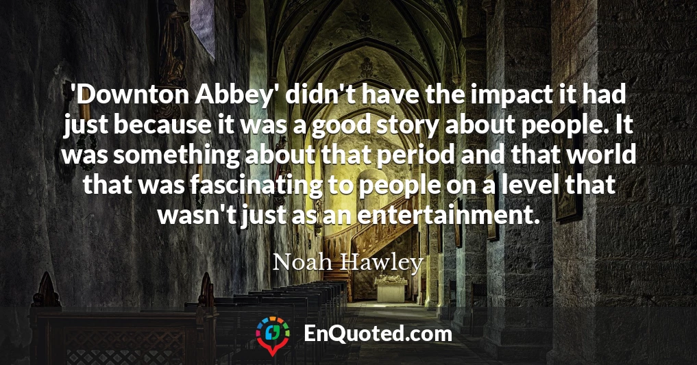 'Downton Abbey' didn't have the impact it had just because it was a good story about people. It was something about that period and that world that was fascinating to people on a level that wasn't just as an entertainment.