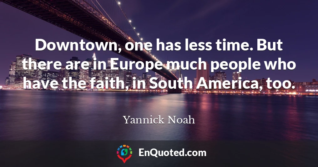 Downtown, one has less time. But there are in Europe much people who have the faith, in South America, too.