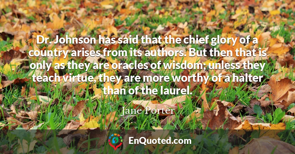 Dr. Johnson has said that the chief glory of a country arises from its authors. But then that is only as they are oracles of wisdom; unless they teach virtue, they are more worthy of a halter than of the laurel.