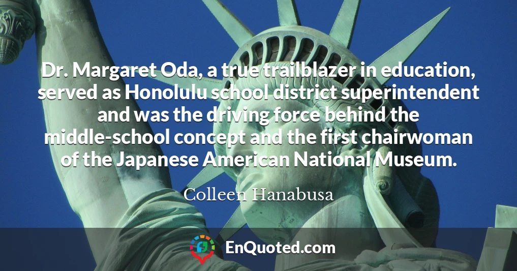 Dr. Margaret Oda, a true trailblazer in education, served as Honolulu school district superintendent and was the driving force behind the middle-school concept and the first chairwoman of the Japanese American National Museum.