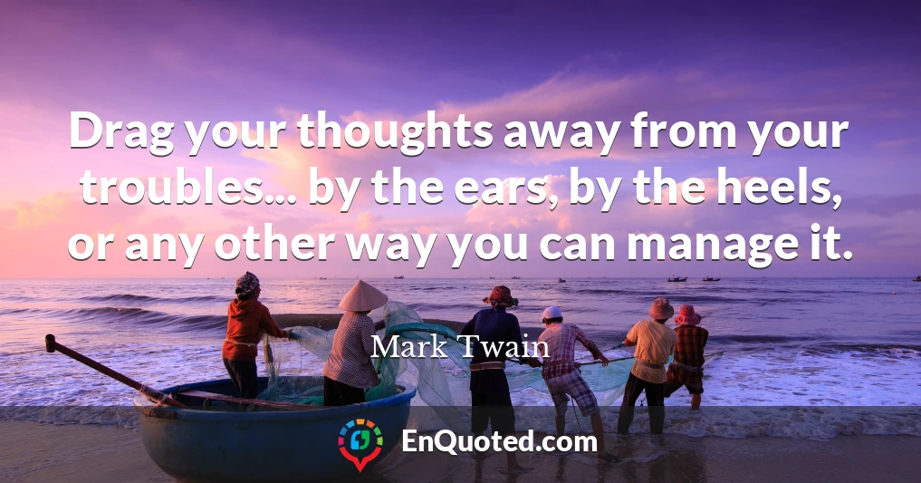 Drag your thoughts away from your troubles... by the ears, by the heels, or any other way you can manage it.