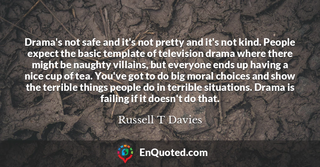 Drama's not safe and it's not pretty and it's not kind. People expect the basic template of television drama where there might be naughty villains, but everyone ends up having a nice cup of tea. You've got to do big moral choices and show the terrible things people do in terrible situations. Drama is failing if it doesn't do that.
