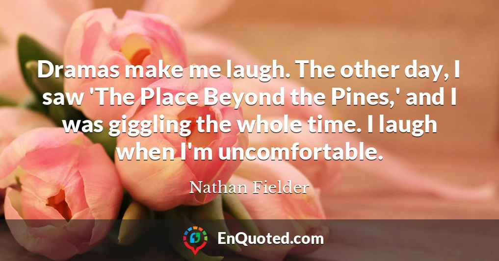 Dramas make me laugh. The other day, I saw 'The Place Beyond the Pines,' and I was giggling the whole time. I laugh when I'm uncomfortable.