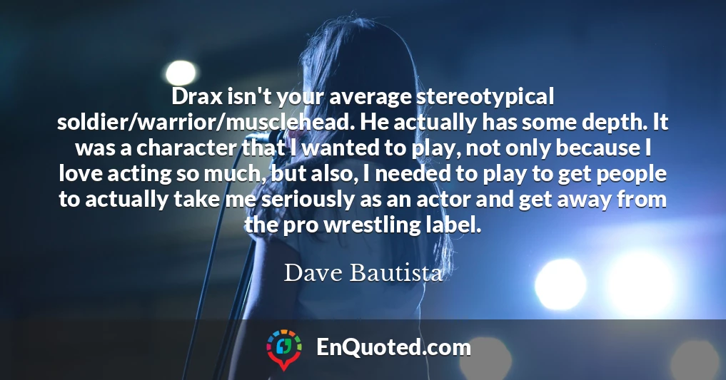 Drax isn't your average stereotypical soldier/warrior/musclehead. He actually has some depth. It was a character that I wanted to play, not only because I love acting so much, but also, I needed to play to get people to actually take me seriously as an actor and get away from the pro wrestling label.
