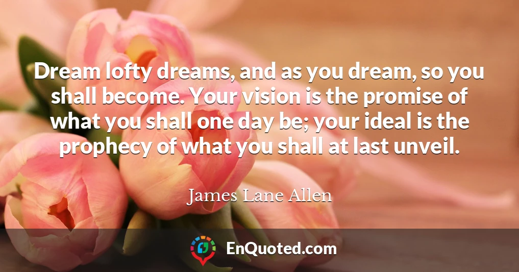 Dream lofty dreams, and as you dream, so you shall become. Your vision is the promise of what you shall one day be; your ideal is the prophecy of what you shall at last unveil.