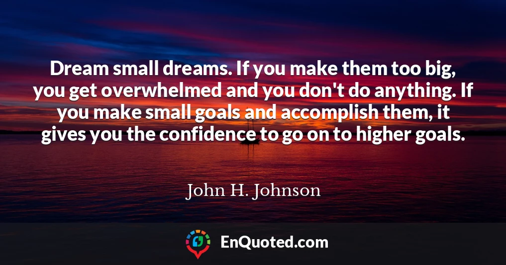 Dream small dreams. If you make them too big, you get overwhelmed and you don't do anything. If you make small goals and accomplish them, it gives you the confidence to go on to higher goals.