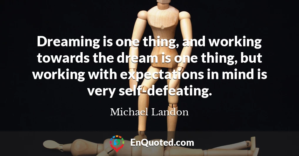 Dreaming is one thing, and working towards the dream is one thing, but working with expectations in mind is very self-defeating.
