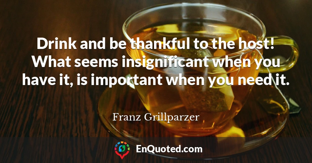 Drink and be thankful to the host! What seems insignificant when you have it, is important when you need it.