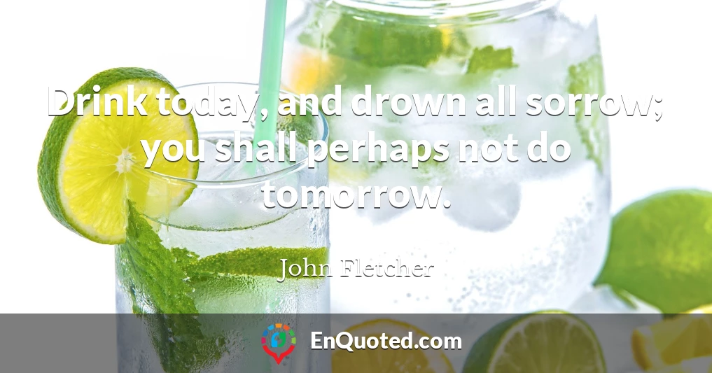 Drink today, and drown all sorrow; you shall perhaps not do tomorrow.