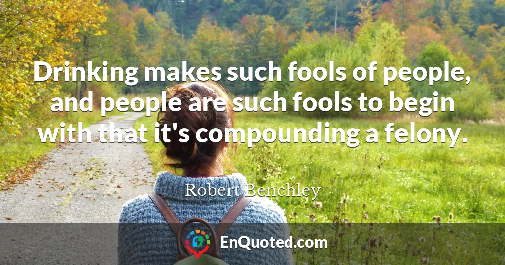 Drinking makes such fools of people, and people are such fools to begin with that it's compounding a felony.
