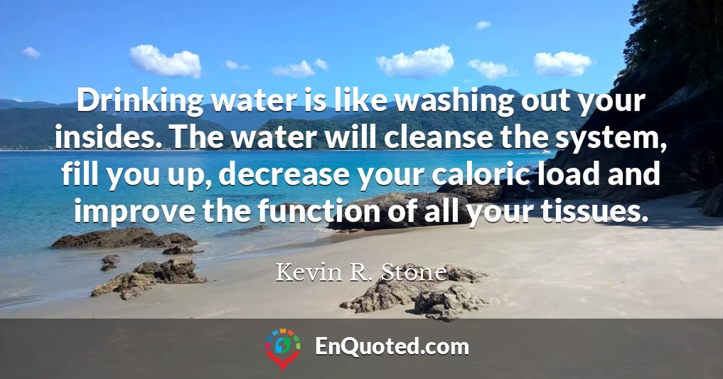 Drinking water is like washing out your insides. The water will cleanse the system, fill you up, decrease your caloric load and improve the function of all your tissues.