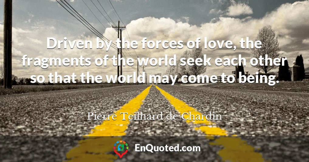 Driven by the forces of love, the fragments of the world seek each other so that the world may come to being.