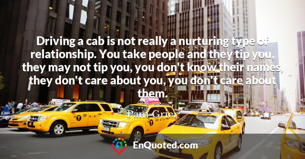 Driving a cab is not really a nurturing type of relationship. You take people and they tip you, they may not tip you, you don't know their names, they don't care about you, you don't care about them.