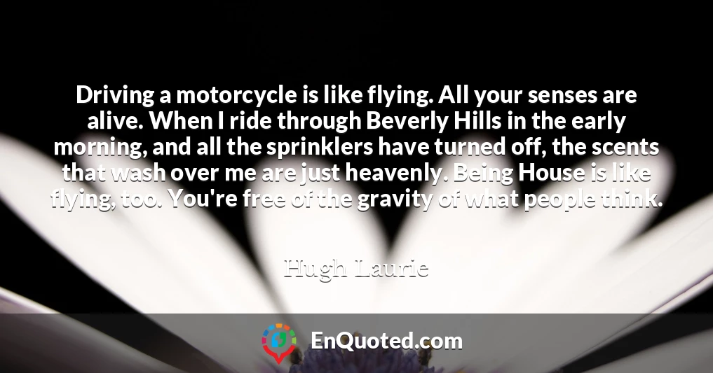 Driving a motorcycle is like flying. All your senses are alive. When I ride through Beverly Hills in the early morning, and all the sprinklers have turned off, the scents that wash over me are just heavenly. Being House is like flying, too. You're free of the gravity of what people think.
