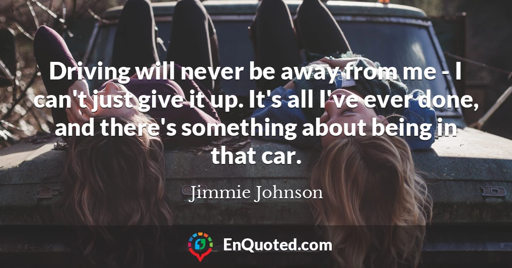 Driving will never be away from me - I can't just give it up. It's all I've ever done, and there's something about being in that car.