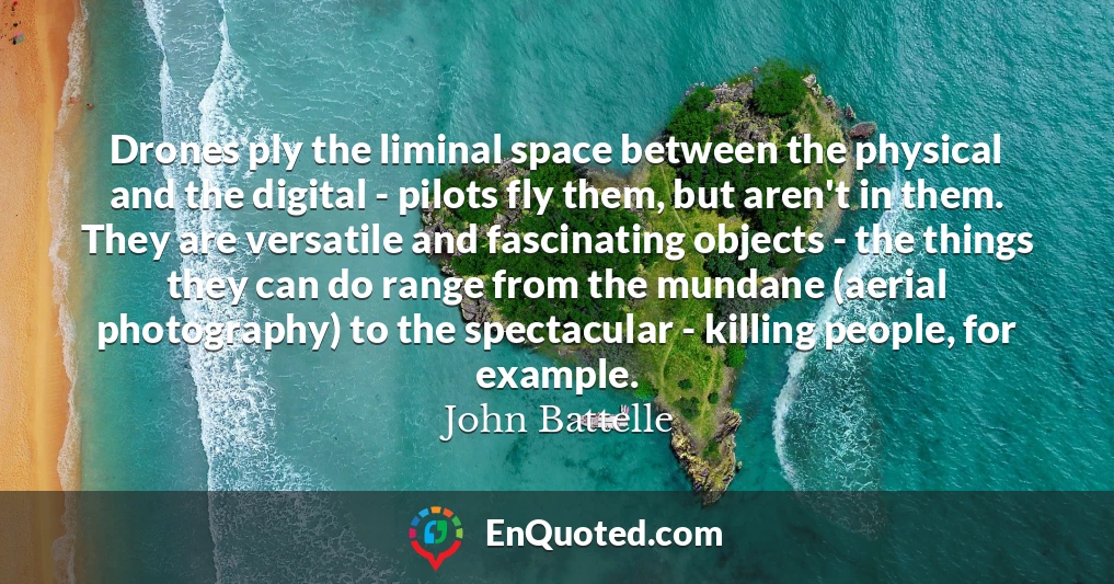 Drones ply the liminal space between the physical and the digital - pilots fly them, but aren't in them. They are versatile and fascinating objects - the things they can do range from the mundane (aerial photography) to the spectacular - killing people, for example.