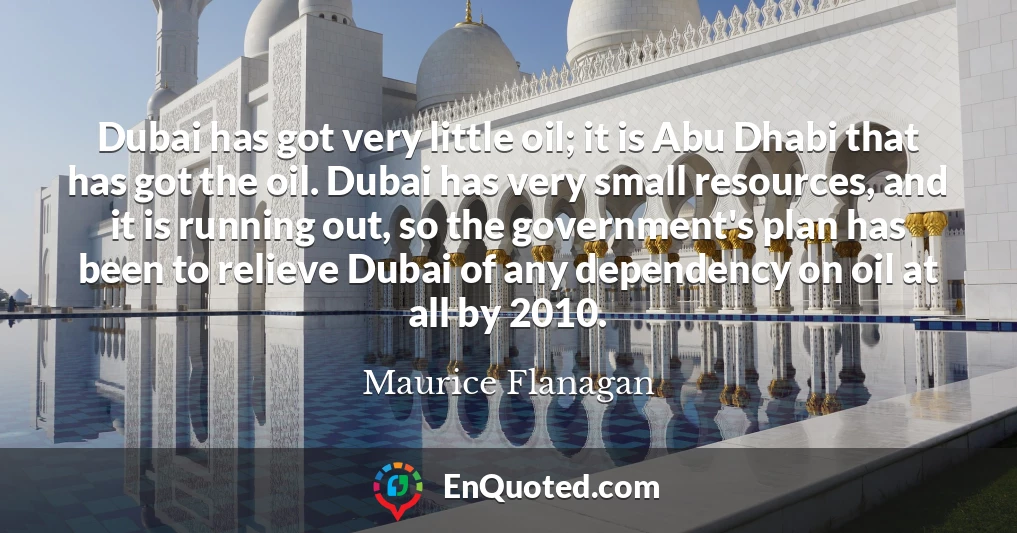 Dubai has got very little oil; it is Abu Dhabi that has got the oil. Dubai has very small resources, and it is running out, so the government's plan has been to relieve Dubai of any dependency on oil at all by 2010.