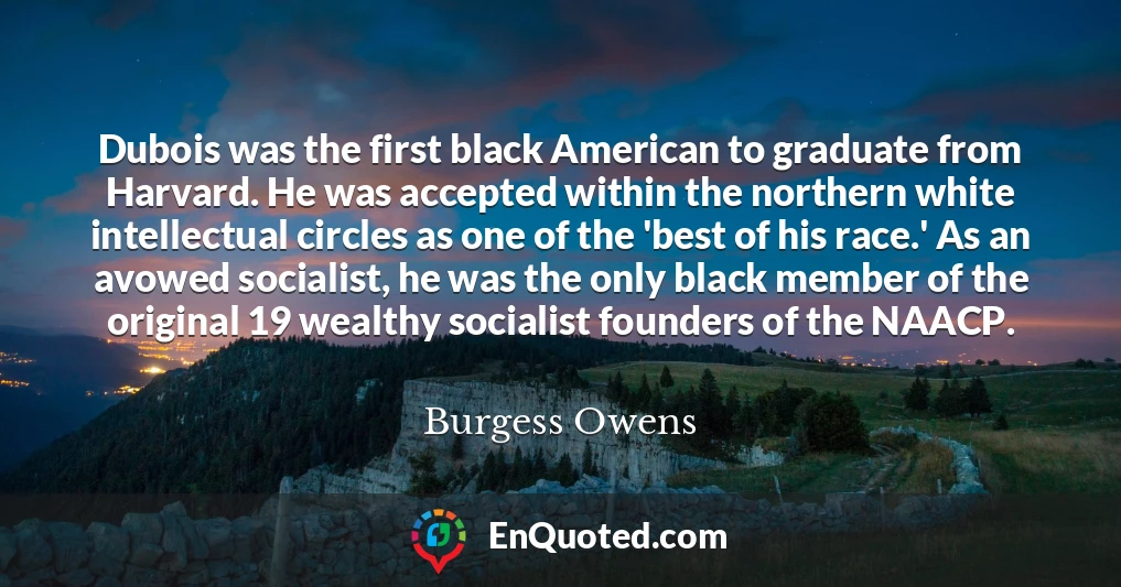 Dubois was the first black American to graduate from Harvard. He was accepted within the northern white intellectual circles as one of the 'best of his race.' As an avowed socialist, he was the only black member of the original 19 wealthy socialist founders of the NAACP.