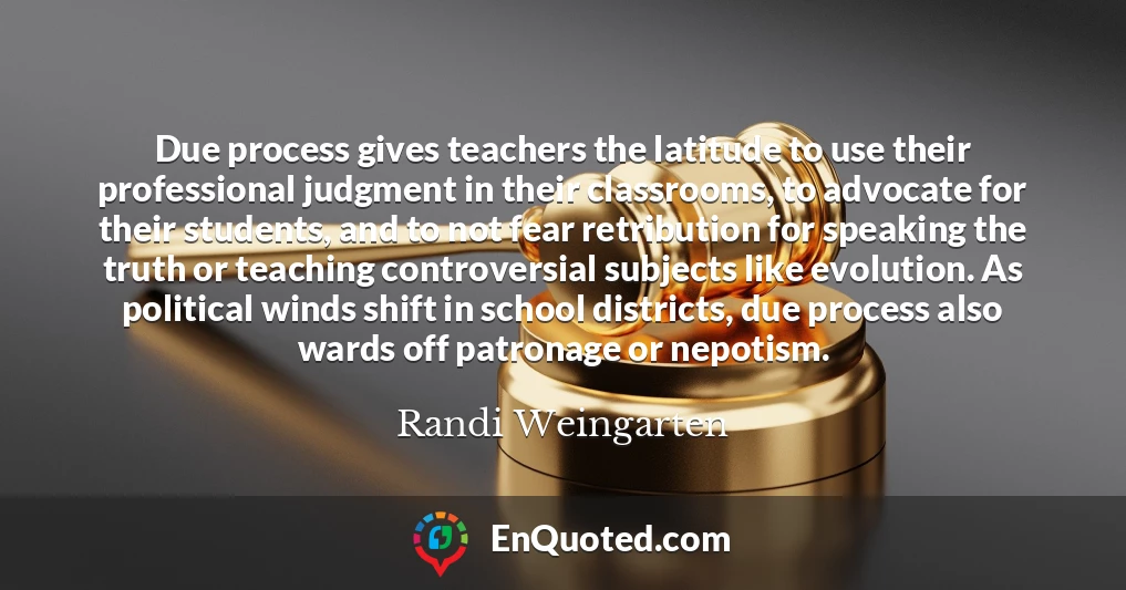 Due process gives teachers the latitude to use their professional judgment in their classrooms, to advocate for their students, and to not fear retribution for speaking the truth or teaching controversial subjects like evolution. As political winds shift in school districts, due process also wards off patronage or nepotism.