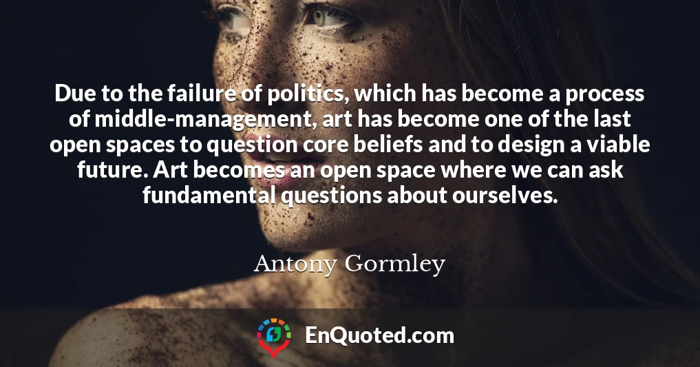 Due to the failure of politics, which has become a process of middle-management, art has become one of the last open spaces to question core beliefs and to design a viable future. Art becomes an open space where we can ask fundamental questions about ourselves.