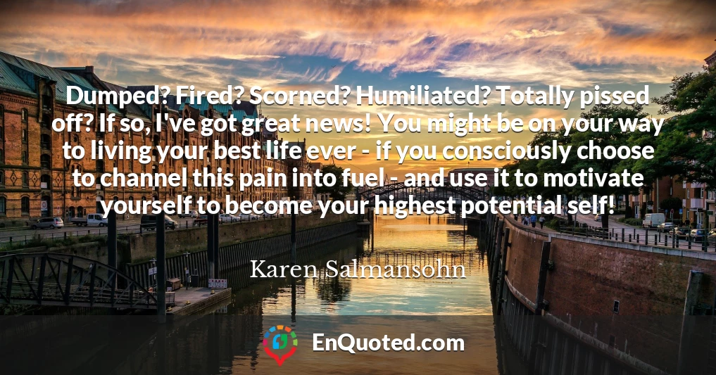 Dumped? Fired? Scorned? Humiliated? Totally pissed off? If so, I've got great news! You might be on your way to living your best life ever - if you consciously choose to channel this pain into fuel - and use it to motivate yourself to become your highest potential self!